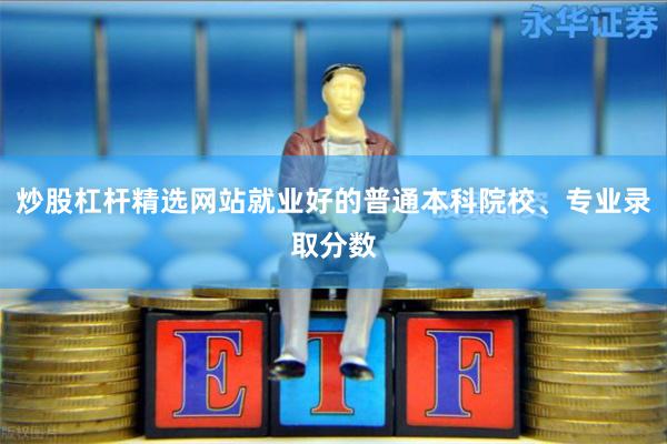 炒股杠杆精选网站就业好的普通本科院校、专业录取分数